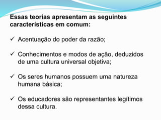 Essas teorias apresentam as seguintes
características em comum:
 Acentuação do poder da razão;
 Conhecimentos e modos de ação, deduzidos
de uma cultura universal objetiva;
 Os seres humanos possuem uma natureza
humana básica;
 Os educadores são representantes legítimos
dessa cultura.
 