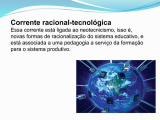 Corrente racional-tecnológica
Essa corrente está ligada ao neotecnicismo, isso é,
novas formas de racionalização do sistema educativo, e
está associada a uma pedagogia a serviço da formação
para o sistema produtivo.
 