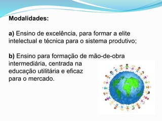 Modalidades:
a) Ensino de excelência, para formar a elite
intelectual e técnica para o sistema produtivo;
b) Ensino para formação de mão-de-obra
intermediária, centrada na
educação utilitária e eficaz
para o mercado.
 