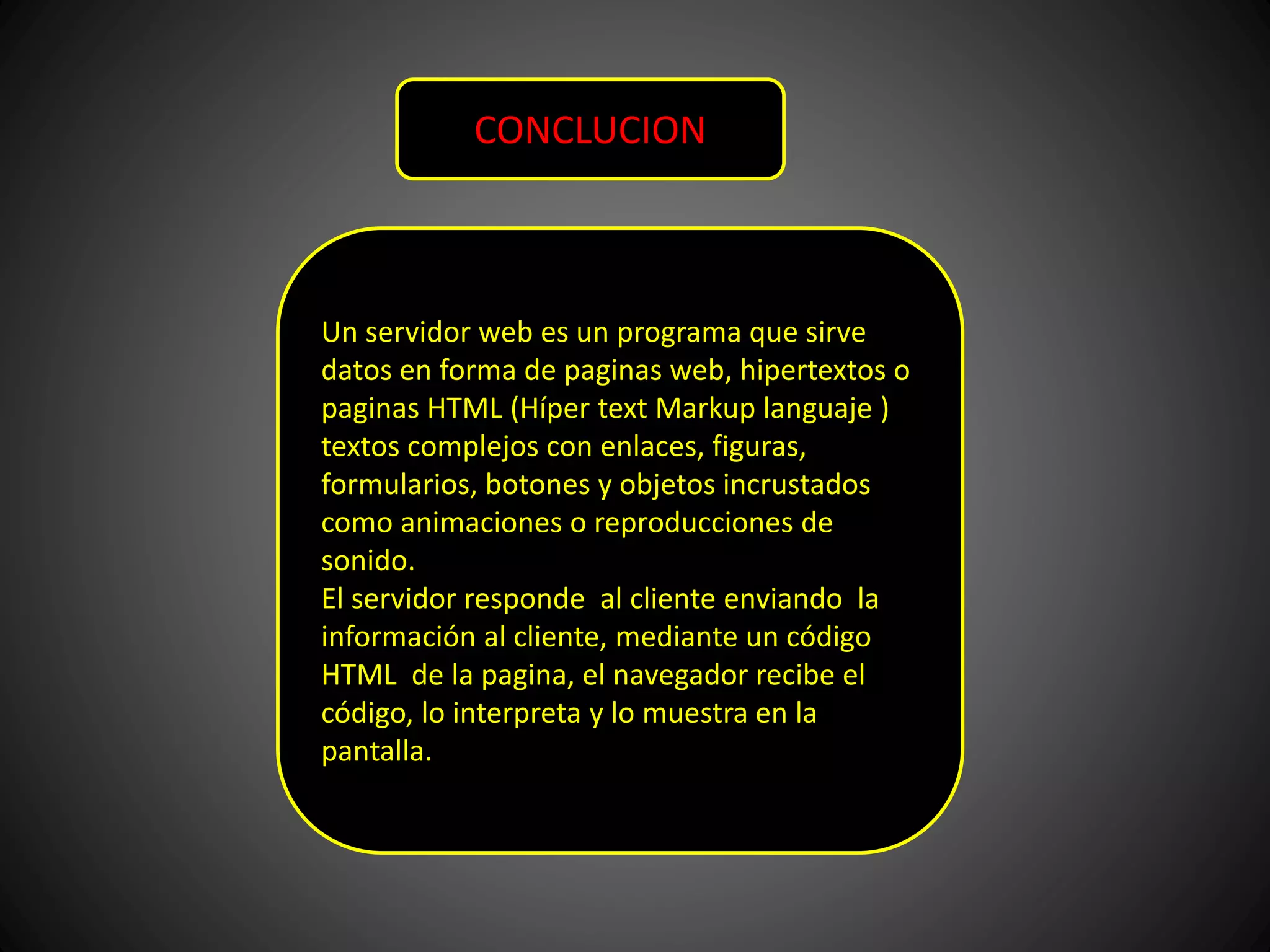 CONCLUCION
Un servidor web es un programa que sirve
datos en forma de paginas web, hipertextos o
paginas HTML (Híper text Markup languaje )
textos complejos con enlaces, figuras,
formularios, botones y objetos incrustados
como animaciones o reproducciones de
sonido.
El servidor responde al cliente enviando la
información al cliente, mediante un código
HTML de la pagina, el navegador recibe el
código, lo interpreta y lo muestra en la
pantalla.
 