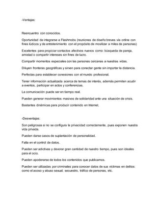 -Ventajas:
Reencuentro con conocidos.
Oportunidad de integrarse a Flashmobs (reuniones de diseño breves vía online con
fines lúdicos y de entretenimiento con el propósito de movilizar a miles de personas)
Excelentes para propiciar contactos afectivos nuevos como: búsqueda de pareja,
amistad o compartir intereses sin fines de lucro.
Compartir momentos especiales con las personas cercanas a nuestras vidas.
Diluyen fronteras geográficas y sirven para conectar gente sin importar la distancia.
Perfectas para establecer conexiones con el mundo profesional.
Tener información actualizada acerca de temas de interés, además permiten acudir
a eventos, participar en actos y conferencias.
La comunicación puede ser en tiempo real.
Pueden generar movimientos masivos de solidaridad ante una situación de crisis.
Bastantes dinámicas para producir contenido en Internet.
-Desventajas:
Son peligrosas si no se configura la privacidad correctamente, pues exponen nuestra
vida privada.
Pueden darse casos de suplantación de personalidad.
Falta en el control de datos.
Pueden ser adictivas y devorar gran cantidad de nuestro tiempo, pues son ideales
para el ocio.
Pueden apoderarse de todos los contenidos que publicamos.
Pueden ser utilizadas por criminales para conocer datos de sus víctimas en delitos:
como el acoso y abuso sexual, secuestro, tráfico de personas, etc.
 