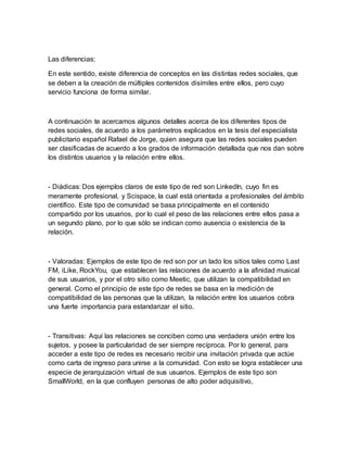 Las diferencias:
En este sentido, existe diferencia de conceptos en las distintas redes sociales, que
se deben a la creación de múltiples contenidos disímiles entre ellos, pero cuyo
servicio funciona de forma similar.
A continuación te acercamos algunos detalles acerca de los diferentes tipos de
redes sociales, de acuerdo a los parámetros explicados en la tesis del especialista
publicitario español Rafael de Jorge, quien asegura que las redes sociales pueden
ser clasificadas de acuerdo a los grados de información detallada que nos dan sobre
los distintos usuarios y la relación entre ellos.
- Diádicas: Dos ejemplos claros de este tipo de red son LinkedIn, cuyo fin es
meramente profesional, y Scispace, la cual está orientada a profesionales del ámbito
científico. Este tipo de comunidad se basa principalmente en el contenido
compartido por los usuarios, por lo cual el peso de las relaciones entre ellos pasa a
un segundo plano, por lo que sólo se indican como ausencia o existencia de la
relación.
- Valoradas: Ejemplos de este tipo de red son por un lado los sitios tales como Last
FM, iLike, RockYou, que establecen las relaciones de acuerdo a la afinidad musical
de sus usuarios, y por el otro sitio como Meetic, que utilizan la compatibilidad en
general. Como el principio de este tipo de redes se basa en la medición de
compatibilidad de las personas que la utilizan, la relación entre los usuarios cobra
una fuerte importancia para estandarizar el sitio.
- Transitivas: Aquí las relaciones se conciben como una verdadera unión entre los
sujetos, y posee la particularidad de ser siempre recíproca. Por lo general, para
acceder a este tipo de redes es necesario recibir una invitación privada que actúe
como carta de ingreso para unirse a la comunidad. Con esto se logra establecer una
especie de jerarquización virtual de sus usuarios. Ejemplos de este tipo son
SmallWorld, en la que confluyen personas de alto poder adquisitivo,
 