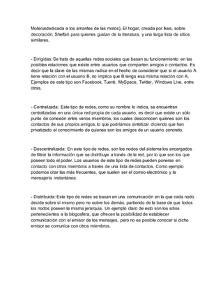 Moterusdedicada a los amantes de las motos), El hogar, creada por Ikea, sobre
decoración, Shelfari para quienes gustan de la literatura, y una larga lista de sitios
similares.
- Dirigidas: Se trata de aquellas redes sociales que basan su funcionamiento en las
posibles relaciones que existe entre usuarios que comparten amigos o contactos. Es
decir que la clave de las mismas radica en el hecho de considerar que si el usuario A
tiene relación con el usuario B, no implica que B tenga esa misma relación con A.
Ejemplos de este tipo son Facebook, Tuenti, MySpace, Twitter, Windows Live, entre
otras.
- Centralizada: Este tipo de redes, como su nombre lo indica, se encuentran
centralizadas en una única red propia de cada usuario, es decir que existe un sólo
punto de conexión entre varios miembros, los cuales desconocen quiénes son los
contactos de sus propios amigos, lo que podríamos sintetizar diciendo que han
privatizado el conocimiento de quienes son los amigos de un usuario concreto.
- Descentralizada: En este tipo de redes, son los nodos del sistema los encargados
de filtrar la información que se distribuye a través de la red, por lo que son los que
poseen todo el poder. Los usuarios de este tipo de redes pueden ponerse en
contacto con otros miembros a través de una lista de contactos. Como ejemplo
podemos citar las más frecuentes, que suelen ser el correo electrónico y la
mensajería instantánea.
- Distribuida: Este tipo de redes se basan en una comunicación en la que cada nodo
decide sobre sí mismo pero no sobre los demás, partiendo de la base de que todos
los nodos poseen la misma jerarquía. Un ejemplo claro de esto son los sitios
pertenecientes a la blogosfera, que ofrecen la posibilidad de establecer
comunicación con el emisor de los mensajes, pero no es posible conocer si dicho
emisor se comunica con otros miembros.
 