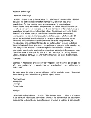 Redes de aprendizaje:
. Redes de aprendizaje:
Las redes de aprendizaje (Learning Networks) son redes sociales en línea mediante
las cuales los participantes comparten información y colaboran para crear
conocimiento. De esta manera, estas redes enriquecen la experiencia de
aprendizaje en cualquier contexto de aprendizaje, ya sea de educación formal (en
escuelas o universidades) o educación no-formal (formación profesional). Aunque el
concepto de aprendizaje en red suscita el interés de diferentes actores del ámbito
educativo, aún existen muchos interrogantes sobre cómo debe diseñarse el
aprendizaje en red para facilitar adecuadamente la educación y la formación. El
artículo toma este interrogante como punto de partida, y posteriormente aborda
cuestiones como la dinámica de la evolución de las redes de aprendizaje, la
importancia de fomentar la confianza entre los participantes y el papel central que
desempeña el perfil de usuario en la construcción de la confianza, así como el apoyo
entre compañeros. Además, se elabora el proceso de diseño de una red de
aprendizaje, y se describe un ejemplo en el contexto universitario. Basándonos en la
investigación que actualmente se lleva a cabo en nuestro propio centro y en otros
lugares, el capítulo concluye con una visión del futuro de las redes de aprendizaje.
Funciones:
Destrezas y habilidades pre académicas” “Aspectos del desarrollo psicológico del
niño que evolucionan y condicionan el aprestamiento para determinados
aprendizajes”.
“La mayor parte de estas funciones básicas a nivel de conducta, se dan íntimamente
relacionadas y con un considerable grado de superposición”.
Psicomotricidad
Percepción
Lenguaje
Pensamiento
Ventajas:
Las ventajas del aprendizaje cooperativo son múltiples pudiendo destacar entre ellas
la de estimular habilidades personales, disminuir los sentimientos de aislamiento,
favorecer los sentimientos de autosuficiencia y propiciar, a partir de la participación
 