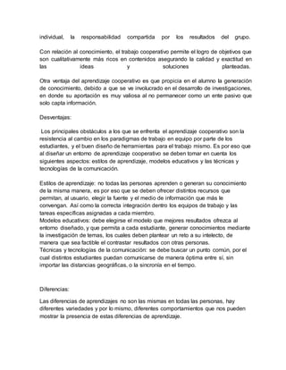 individual, la responsabilidad compartida por los resultados del grupo.
Con relación al conocimiento, el trabajo cooperativo permite el logro de objetivos que
son cualitativamente más ricos en contenidos asegurando la calidad y exactitud en
las ideas y soluciones planteadas.
Otra ventaja del aprendizaje cooperativo es que propicia en el alumno la generación
de conocimiento, debido a que se ve involucrado en el desarrollo de investigaciones,
en donde su aportación es muy valiosa al no permanecer como un ente pasivo que
solo capta información.
Desventajas:
Los principales obstáculos a los que se enfrenta el aprendizaje cooperativo son la
resistencia al cambio en los paradigmas de trabajo en equipo por parte de los
estudiantes, y el buen diseño de herramientas para el trabajo mismo. Es por eso que
al diseñar un entorno de aprendizaje cooperativo se deben tomar en cuenta los
siguientes aspectos: estilos de aprendizaje, modelos educativos y las técnicas y
tecnologías de la comunicación.
Estilos de aprendizaje: no todas las personas aprenden o generan su conocimiento
de la misma manera, es por eso que se deben ofrecer distintos recursos que
permitan, al usuario, elegir la fuente y el medio de información que más le
convengan. Así como la correcta integración dentro los equipos de trabajo y las
tareas específicas asignadas a cada miembro.
Modelos educativos: debe elegirse el modelo que mejores resultados ofrezca al
entorno diseñado, y que permita a cada estudiante, generar conocimientos mediante
la investigación de temas, los cuales deben plantear un reto a su intelecto, de
manera que sea factible el contrastar resultados con otras personas.
Técnicas y tecnologías de la comunicación: se debe buscar un punto común, por el
cual distintos estudiantes puedan comunicarse de manera óptima entre sí, sin
importar las distancias geográficas, o la sincronía en el tiempo.
Diferencias:
Las diferencias de aprendizajes no son las mismas en todas las personas, hay
diferentes variedades y por lo mismo, diferentes comportamientos que nos pueden
mostrar la presencia de estas diferencias de aprendizaje.
 