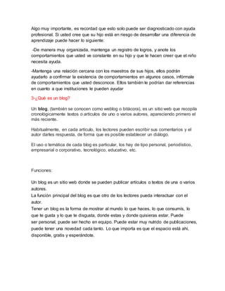 Algo muy importante, es recordad que esto solo puede ser diagnosticado con ayuda
profesional. Si usted cree que su hijo está en riesgo de desarrollar una diferencia de
aprendizaje puede hacer lo siguiente:
-De manera muy organizada, mantenga un registro de logros, y anote los
comportamientos que usted ve constante en su hijo y que le hacen creer que el niño
necesita ayuda.
-Mantenga una relación cercana con los maestros de sus hijos, ellos podrán
ayudarlo a confirmar la existencia de comportamientos en algunos casos, infórmale
de comportamientos que usted desconoce. Ellos también le podrían dar referencias
en cuanto a que instituciones le pueden ayudar
3-¿Qué es un blog?
Un blog, (también se conocen como weblog o bitácora), es un sitio web que recopila
cronológicamente textos o artículos de uno o varios autores, apareciendo primero el
más reciente.
Habitualmente, en cada artículo, los lectores pueden escribir sus comentarios y el
autor darles respuesta, de forma que es posible establecer un diálogo.
El uso o temática de cada blog es particular, los hay de tipo personal, periodístico,
empresarial o corporativo, tecnológico, educativo, etc.
Funciones:
Un blog es un sitio web donde se pueden publicar artículos o textos de una o varios
autores.
La función principal del blog es que otro de los lectores pueda interactuar con el
autor.
Tener un blog es la forma de mostrar al mundo lo que haces, lo que consumís, lo
que te gusta y lo que te disgusta, donde estas y donde quisieras estar. Puede
ser personal, puede ser hecho en equipo. Puede estar muy nutrido de publicaciones,
puede tener una novedad cada tanto. Lo que importa es que el espacio está ahí,
disponible, gratis y esperándote.
 
