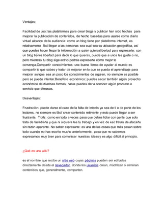 Ventajas:
Facilidad de uso: las plataformas para crear blogs y publicar han sido hechas para
mejorar la publicación de contenidos, de hecho basadas para usarse como diario
virtual alcance de la audiencia: como un blog tiene por plataforma internet, es
relativamente fácil llegar a las personas sea cual sea su ubicación geográfica, así
que puedes hacer llegar la información a quien quieraslibertad para expresarte: con
un blog tienes libertad para decir lo que quieras, puede que a unos les guste o no,
pero mientras tu blog siga activo podrás expresarte como mejor te
convenga.Compartir conocimientos: una buena forma de ayudar al mundo es
compartir lo que sabes y tratar de mejorar en lo que se pueda el aprendizaje para
mejorar aunque sea un poco los conocimientos de alguien, no siempre es posible
pero se puede intentar.Beneficio económico: puedes sacar también algún provecho
económico de diversas formas, hasta puedes dar a conocer algún producto o
servicio que ofrezcas.
Desventajas:
Frustración: puede darse el caso de la falta de interés ya sea de ti o de parte de los
lectores, no siempre es fácil crear contenido relevante y esto puede llegar a ser
frustrante. Trolls: como en todo a veces pasa que debes lidiar con gente que solo
trata de fastidiarte y que ni siquiera lee tu trabajo y en vez de eso tratan de atacarte
sin razón aparente. No saber expresarte: es una de las cosas que más pasan sobre
todo cuando no has escrito mucho anteriormente, pasa que no sabemos
expresarnos muy bien para comunicar nuestras ideas y es algo difícil al principio.
¿Qué es una wiki?
es el nombre que recibe un sitio web cuyas páginas pueden ser editadas
directamente desde el navegador, donde los usuarios crean, modifican o eliminan
contenidos que, generalmente, comparten.
 