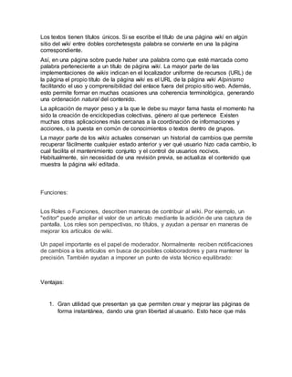 Los textos tienen títulos únicos. Si se escribe el título de una página wiki en algún
sitio del wiki entre dobles corchetesesta palabra se convierte en una la página
correspondiente.
Así, en una página sobre puede haber una palabra como que esté marcada como
palabra perteneciente a un título de página wiki. La mayor parte de las
implementaciones de wikis indican en el localizador uniforme de recursos (URL) de
la página el propio título de la página wiki es el URL de la página wiki Alpinismo
facilitando el uso y comprensibilidad del enlace fuera del propio sitio web. Además,
esto permite formar en muchas ocasiones una coherencia terminológica, generando
una ordenación natural del contenido.
La aplicación de mayor peso y a la que le debe su mayor fama hasta el momento ha
sido la creación de enciclopedias colectivas, género al que pertenece Existen
muchas otras aplicaciones más cercanas a la coordinación de informaciones y
acciones, o la puesta en común de conocimientos o textos dentro de grupos.
La mayor parte de los wikis actuales conservan un historial de cambios que permite
recuperar fácilmente cualquier estado anterior y ver qué usuario hizo cada cambio, lo
cual facilita el mantenimiento conjunto y el control de usuarios nocivos.
Habitualmente, sin necesidad de una revisión previa, se actualiza el contenido que
muestra la página wiki editada.
Funciones:
Los Roles o Funciones, describen maneras de contribuir al wiki. Por ejemplo, un
"editor" puede ampliar el valor de un artículo mediante la adición de una captura de
pantalla. Los roles son perspectivas, no títulos, y ayudan a pensar en maneras de
mejorar los artículos de wiki.
Un papel importante es el papel de moderador. Normalmente reciben notificaciones
de cambios a los artículos en busca de posibles colaboradores y para mantener la
precisión. También ayudan a imponer un punto de vista técnico equilibrado:
Ventajas:
1. Gran utilidad que presentan ya que permiten crear y mejorar las páginas de
forma instantánea, dando una gran libertad al usuario. Esto hace que más
 