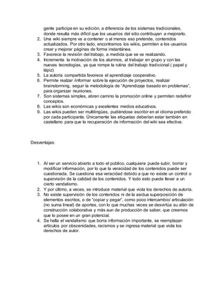 gente participe en su edición, a diferencia de los sistemas tradicionales,
donde resulta más difícil que los usuarios del sitio contribuyan a mejorarlo.
2. Una wiki siempre va a contener o al menos eso pretende, contenidos
actualizados. Por otro lado, encontramos los wikis, permiten a los usuarios
crear y mejorar páginas de forma instantánea.
3. Favorece la revisión del trabajo, a medida que se va realizando.
4. Incrementa la motivación de los alumnos, al trabajar en grupo y con las
nuevas tecnologías, ya que rompe la rutina del trabajo tradicional ( papel y
lápiz)
5. La autoría compartida favorece el aprendizaje cooperativo.
6. Permite realzar /informar sobre la ejecución de proyectos, realizar
brainstorming, seguir la metodología de “Aprendizaje basado en problemas”,
para organizar reuniones.
7. Son sistemas simples, abren camino la promoción online y permiten redefinir
conceptos.
8. Las wikis son económicas y excelentes medios educativos.
9. Las wikis pueden ser multilingües, pudiéndose escribir en el idioma preferido
por cada participante. Únicamente las etiquetas deberían estar también en
castellano para que la recuperación de información del wiki sea efectiva.
Desventajas:
1. Al ser un servicio abierto a todo el público, cualquiera puede subir, borrar y
modificar información, por lo que la veracidad de los contenidos puede ser
cuestionada. Se cuestiona esa veracidad debido a que no existe un control o
supervisión de la calidad de los contenidos. Y todo esto puede llevar a un
cierto vandalismo.
2. Y por último, a veces, se introduce material que viola los derechos de autoría.
3. No existe supervisión de los contenidos ni de la asidua superposición de
elementos escritos, o de “copiar y pegar”, como poco intercambio/ articulación
(no suma lineal) de aportes, con lo que muchas veces se desvirtúa su afán de
construcción colaborativa y más aun de producción de saber, que creemos
que lo posee en un gran potencial.
4. Se halla el vandalismo que borra información importante, se reemplazan
artículos por obscenidades, racismos y se ingresa material que viola los
derechos de autor.
 