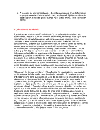 5. A veces en los wiki conceptuales, – los más usados para fines de formación
en programas educativos de toda índole-, se pierde el objetivo estricto de la
colaboración, a medida que se avanza híper textual mente, en la producción
escrita.
4- ¿uso correcto del internet?
A tecnología en la comunicación e información da varias oportunidades a los
adolescentes. Desde el punto de vista del adolescente, el Internet es un lugar para
pasar el tiempo mirando las páginas web para conectarse con redes como
Facebook. La manera en la que los adolescentes usan l el Internet cambia
constantemente. Si tienen que buscar información, la primera fuente es Internet. El
acceso a una variedad de recursos convierte al internet en una fuente de
información para hacer proyectos escolares y para intereses personales como la
cultura popular, deportes y música. Los estudios demuestran que el mirar tantos
datos por medio de Internet puede aumentar la capacidad de los adolescentes de
interpretar y controlar la información. Los padres pueden ayudar a los adolescentes
a aprender a ser lectores críticos de la información que se encuentra en Internet. Los
adolescentes pueden desarrollar sus habilidades para escribir cuando usan
información. Otros beneficios son el uso del Internet como un foro para hablar de
temas delicados o para hablar con alguien con quien normalmente no se hablaría. Si
la conversación se vuelve incómoda, ellos pueden simplemente cerrar la sesión.
El buen uso del tiempo: acordar un código familiar de uso de Internet que controle
los tiempos que toda la familia pasa delante del ordenador. Aconsejable ubicar el
ellas tiempo e información: disfruta de Internet en su compañía, fomentando la
Explicar a los hijos que la diferencia entre lo que está bien y lo que está mal también
tus
hijos/as que nunca deben proporcionar información personal como la edad, teléfono,
dirección a través de Internet. En caso de foros, chat, o videojuegos ayúdales a
elegir nombre de usuario para identificarse y asegurarse de que no revelen ningún
tipo
normas comunes, comparte información sobre contenidos de interés, medidas de
obligación de resp
para todo: ayúdales a distribuir su tiempo libre. Asegúrate de que tu niño/a no
convierte el ordenador o videojuegos en sus únicos amigos/as.
 