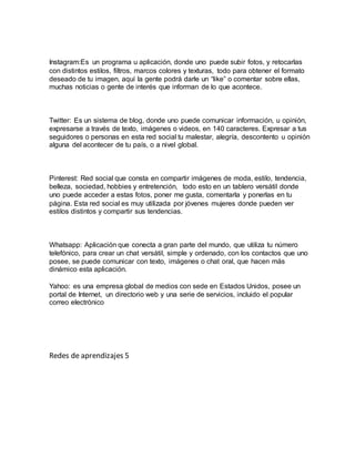 Instagram:Es un programa u aplicación, donde uno puede subir fotos, y retocarlas
con distintos estilos, filtros, marcos colores y texturas, todo para obtener el formato
deseado de tu imagen, aquí la gente podrá darle un “like” o comentar sobre ellas,
muchas noticias o gente de interés que informan de lo que acontece.
Twitter: Es un sistema de blog, donde uno puede comunicar información, u opinión,
expresarse a través de texto, imágenes o videos, en 140 caracteres. Expresar a tus
seguidores o personas en esta red social tu malestar, alegría, descontento u opinión
alguna del acontecer de tu país, o a nivel global.
Pinterest: Red social que consta en compartir imágenes de moda, estilo, tendencia,
belleza, sociedad, hobbies y entretención, todo esto en un tablero versátil donde
uno puede acceder a estas fotos, poner me gusta, comentarla y ponerlas en tu
página. Esta red social es muy utilizada por jóvenes mujeres donde pueden ver
estilos distintos y compartir sus tendencias.
Whatsapp: Aplicación que conecta a gran parte del mundo, que utiliza tu número
telefónico, para crear un chat versátil, simple y ordenado, con los contactos que uno
posee, se puede comunicar con texto, imágenes o chat oral, que hacen más
dinámico esta aplicación.
Yahoo: es una empresa global de medios con sede en Estados Unidos, posee un
portal de Internet, un directorio web y una serie de servicios, incluido el popular
correo electrónico
Redes de aprendizajes 5
 