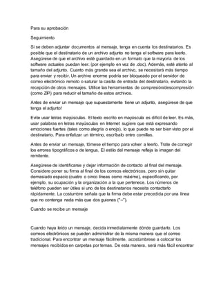 Para su aprobación
Seguimiento
Si se deben adjuntar documentos al mensaje, tenga en cuenta los destinatarios. Es
posible que el destinatario de un archivo adjunto no tenga el software para leerlo.
Asegúrese de que el archivo esté guardado en un formato que la mayoría de los
software actuales puedan leer. (por ejemplo en vez de .doc). Además, esté atento al
tamaño del adjunto. Cuanto más grande sea el archivo, se necesitará más tiempo
para enviar y recibir. Un archivo enorme podría ser bloqueado por el servidor de
correo electrónico remoto o saturar la casilla de entrada del destinatario, evitando la
recepción de otros mensajes. Utilice las herramientas de compresión/descompresión
(como ZIP) para reducir el tamaño de estos archivos.
Antes de enviar un mensaje que supuestamente tiene un adjunto, asegúrese de que
tenga el adjunto!
Evite usar letras mayúsculas. El texto escrito en mayúscula es difícil de leer. Es más,
usar palabras en letras mayúsculas en Internet sugiere que está expresando
emociones fuertes (tales como alegría o enojo), lo que puede no ser bien visto por el
destinatario. Para enfatizar un término, escríbalo entre comillas.
Antes de enviar un mensaje, tómese el tiempo para volver a leerlo. Trate de corregir
los errores tipográficos o de lengua. El estilo del mensaje refleja la imagen del
remitente.
Asegúrese de identificarse y dejar información de contacto al final del mensaje.
Considere poner su firma al final de los correos electrónicos, pero sin quitar
demasiado espacio (cuatro o cinco líneas como máximo), especificando, por
ejemplo, su ocupación y la organización a la que pertenece. Los números de
teléfono pueden ser útiles si uno de los destinatarios necesita contactarlo
rápidamente. La costumbre señala que la firma debe estar precedida por una línea
que no contenga nada más que dos guiones ("--").
Cuando se recibe un mensaje
Cuando haya leído un mensaje, decida inmediatamente dónde guardarlo. Los
correos electrónicos se pueden administrar de la misma manera que el correo
tradicional. Para encontrar un mensaje fácilmente, acostúmbrese a colocar los
mensajes recibidos en carpetas por temas. De esta manera, será más fácil encontrar
 