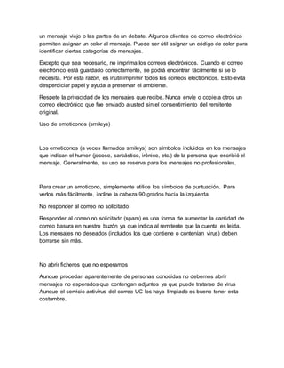 un mensaje viejo o las partes de un debate. Algunos clientes de correo electrónico
permiten asignar un color al mensaje. Puede ser útil asignar un código de color para
identificar ciertas categorías de mensajes.
Excepto que sea necesario, no imprima los correos electrónicos. Cuando el correo
electrónico está guardado correctamente, se podrá encontrar fácilmente si se lo
necesita. Por esta razón, es inútil imprimir todos los correos electrónicos. Esto evita
desperdiciar papel y ayuda a preservar el ambiente.
Respete la privacidad de los mensajes que recibe. Nunca envíe o copie a otros un
correo electrónico que fue enviado a usted sin el consentimiento del remitente
original.
Uso de emoticonos (smileys)
Los emoticonos (a veces llamados smileys) son símbolos incluidos en los mensajes
que indican el humor (jocoso, sarcástico, irónico, etc.) de la persona que escribió el
mensaje. Generalmente, su uso se reserva para los mensajes no profesionales.
Para crear un emoticono, simplemente utilice los símbolos de puntuación. Para
verlos más fácilmente, incline la cabeza 90 grados hacia la izquierda.
No responder al correo no solicitado
Responder al correo no solicitado (spam) es una forma de aumentar la cantidad de
correo basura en nuestro buzón ya que indica al remitente que la cuenta es leída.
Los mensajes no deseados (incluidos los que contiene o contenían virus) deben
borrarse sin más.
No abrir ficheros que no esperamos
Aunque procedan aparentemente de personas conocidas no debemos abrir
mensajes no esperados que contengan adjuntos ya que puede tratarse de virus
Aunque el servicio antivirus del correo UC los haya limpiado es bueno tener esta
costumbre.
 