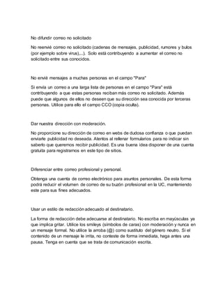 No difundir correo no solicitado
No reenvié correo no solicitado (cadenas de mensajes, publicidad, rumores y bulos
(por ejemplo sobre virus),...). Solo está contribuyendo a aumentar el correo no
solicitado entre sus conocidos.
No envié mensajes a muchas personas en el campo "Para"
Si envía un correo a una larga lista de personas en el campo "Para" está
contribuyendo a que estas personas reciban más correo no solicitado. Además
puede que algunos de ellos no deseen que su dirección sea conocida por terceras
personas. Utilice para ello el campo CCO (copia oculta).
Dar nuestra dirección con moderación.
No proporcione su dirección de correo en webs de dudosa confianza o que puedan
enviarle publicidad no deseada. Atentos al rellenar formularios para no indicar sin
saberlo que queremos recibir publicidad. Es una buena idea disponer de una cuenta
gratuita para registrarnos en este tipo de sitios.
Diferenciar entre correo profesional y personal.
Obtenga una cuenta de correo electrónico para asuntos personales. De esta forma
podrá reducir el volumen de correo de su buzón profesional en la UC, manteniendo
este para sus fines adecuados.
Usar un estilo de redacción adecuado al destinatario.
La forma de redacción debe adecuarse al destinatario. No escriba en mayúsculas ya
que implica gritar. Utilice los smileys (símbolos de caras) con moderación y nunca en
un mensaje formal. No utilice la arroba (@) como sustituto del género neutro. Si el
contenido de un mensaje le irrita, no conteste de forma inmediata, haga antes una
pausa. Tenga en cuenta que se trata de comunicación escrita.
 