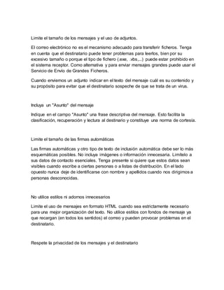Limite el tamaño de los mensajes y el uso de adjuntos.
El correo electrónico no es el mecanismo adecuado para transferir ficheros. Tenga
en cuenta que el destinatario puede tener problemas para leerlos, bien por su
excesivo tamaño o porque el tipo de fichero (.exe, .vbs,...) puede estar prohibido en
el sistema receptor. Como alternativa y para enviar mensajes grandes puede usar el
Servicio de Envío de Grandes Ficheros.
Cuando enviemos un adjunto indicar en el texto del mensaje cuál es su contenido y
su propósito para evitar que el destinatario sospeche de que se trata de un virus.
Incluya un "Asunto" del mensaje
Indique en el campo "Asunto" una frase descriptiva del mensaje. Esto facilita la
clasificación, recuperación y lectura al destinario y constituye una norma de cortesía.
Limite el tamaño de las firmas automáticas
Las firmas automáticas y otro tipo de texto de inclusión automática debe ser lo más
esquemáticas posibles. No incluya imágenes o información innecesaria. Limítelo a
sus datos de contacto esenciales. Tenga presente si quiere que estos datos sean
visibles cuando escribe a ciertas personas o a listas de distribución. En el lado
opuesto nunca deje de identificarse con nombre y apellidos cuando nos dirigimos a
personas desconocidas.
No utilice estilos ni adornos innecesarios
Limite el uso de mensajes en formato HTML cuando sea estrictamente necesario
para una mejor organización del texto. No utilice estilos con fondos de mensaje ya
que recargan (en todos los sentidos) el correo y pueden provocar problemas en el
destinatario.
Respete la privacidad de los mensajes y el destinatario
 