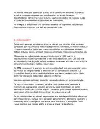 No reenvié mensajes destinados a usted sin el permiso del remitente, sobre todo
aquellos con contenido conflictivo o confidencial. No abuse de nuevas
funcionalidades como el "aviso de lectura", su eficacia práctica es escasa y puede
suponer una intromisión en la privacidad del destinatario.
No divulgue la dirección de una persona a terceros sin su permiso. No publique
direcciones de correo en una web sin permiso del titular.
2-¿redes sociales?
Definición: Las redes sociales son sitios de internet que permiten a las personas
conectarse con sus amigos e incluso realizar nuevas amistades, de manera virtual, y
compartir contenidos, interactuar, crear comunidades sobre intereses similares:
trabajo, lecturas, juegos, amistad, relaciones amorosas, relaciones comerciales, etc.
El origen de las redes sociales se remonta al menos a 1995, cuando el
estadounidense Randy Conrads creó el sitio Web classmates.com. Con esta red
social pretendía que la gente pudiera recuperar o mantener el contacto con antiguos
compañeros del colegio, instituto, universidad.
En 2002 comenzaron a aparecer los primeros sitios Web que promocionaban redes
de círculos de amigos en línea o relaciones en las comunidades virtuales. La
popularidad de estos sitios creció rápidamente y se fueron perfeccionando hasta
conformar el espacio de las redes sociales en internet.
Las redes sociales continúan creciendo y ganando adeptos en forma acelerada.
En estas comunidades, un número inicial de participantes envía mensajes a
miembros de su propia red social en general su base de contactos de correo
electrónico- invitándolos a unirse al sitio. Los nuevos participantes repiten el proceso,
y así crecen el número total de miembros y los enlaces de la red.
En las redes sociales en internet se promueve ante todo la posibilidad de interactuar
con otras personas, aunque no se conozcan personalmente. El sistema es abierto y
dinámico y se va construyendo con lo que cada suscripto a la red aporta. Cada
nuevo miembro que ingresa aporta lo propio al grupo y lo transforma.
 