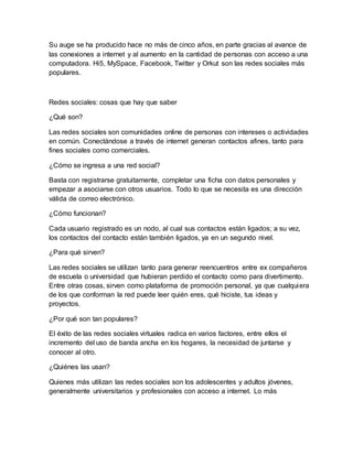 Su auge se ha producido hace no más de cinco años, en parte gracias al avance de
las conexiones a internet y al aumento en la cantidad de personas con acceso a una
computadora. Hi5, MySpace, Facebook, Twitter y Orkut son las redes sociales más
populares.
Redes sociales: cosas que hay que saber
¿Qué son?
Las redes sociales son comunidades online de personas con intereses o actividades
en común. Conectándose a través de internet generan contactos afines, tanto para
fines sociales como comerciales.
¿Cómo se ingresa a una red social?
Basta con registrarse gratuitamente, completar una ficha con datos personales y
empezar a asociarse con otros usuarios. Todo lo que se necesita es una dirección
válida de correo electrónico.
¿Cómo funcionan?
Cada usuario registrado es un nodo, al cual sus contactos están ligados; a su vez,
los contactos del contacto están también ligados, ya en un segundo nivel.
¿Para qué sirven?
Las redes sociales se utilizan tanto para generar reencuentros entre ex compañeros
de escuela o universidad que hubieran perdido el contacto como para divertimento.
Entre otras cosas, sirven como plataforma de promoción personal, ya que cualquiera
de los que conforman la red puede leer quién eres, qué hiciste, tus ideas y
proyectos.
¿Por qué son tan populares?
El éxito de las redes sociales virtuales radica en varios factores, entre ellos el
incremento del uso de banda ancha en los hogares, la necesidad de juntarse y
conocer al otro.
¿Quiénes las usan?
Quienes más utilizan las redes sociales son los adolescentes y adultos jóvenes,
generalmente universitarios y profesionales con acceso a internet. Lo más
 