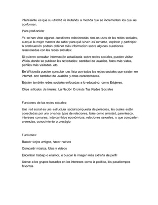 interesante es que su utilidad va mutando a medida que se incrementan los que las
conforman.
Para profundizar
Ya se han visto algunas cuestiones relacionadas con los usos de las redes sociales,
aunque la mejor manera de saber para qué sirven es sumarse, explorar y participar.
A continuación podrán obtener más información sobre algunas cuestiones
relacionadas con las redes sociales:
Si quieren consultar información actualizada sobre redes sociales, pueden visitar
Wikio, donde se publican las novedades: cantidad de usuarios, fotos más vistas,
perfiles más visitados, etc.
En Wikipedia pueden consultar una lista con todas las redes sociales que existen en
internet, con cantidad de usuarios y otras características.
Existen también redes sociales enfocadas a lo educativo, como Edujeres.
Otros artículos de interés: La Nación Cronista Tus Redes Sociales
Funciones de las redes sociales:
Una red social es una estructura social compuesta de personas, las cuales están
conectadas por uno o varios tipos de relaciones, tales como amistad, parentesco,
intereses comunes, intercambios económicos, relaciones sexuales, o que comparten
creencias, conocimiento o prestigio.
Funciones:
Buscar viejos amigos, hacer nuevos
Compartir música, fotos y vídeos
Encontrar trabajo o el amor, o buscar la imagen más extraña de perfil
Unirse a los grupos basados en los intereses como la política, los pasatiempos
favoritos
 