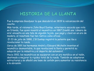 Fue la empresa Goodyear la que descubrió en 1839 la vulcanización del
caucho.
Más tarde, el visionario John Boyd Dunlop, veterinario escocés que vivía
en Irlanda, fue quien inventó el neumático en 1887,Diseñó una ‘cámara de
aire’ envuelta en una tela de algodón tejido, que pegó y clavó en un aro de
madera, el resultado fue tan rústico como eficaz.
El 23 de julio de 1888, J.B Dunlop registró la patente que iba a
revolucionar la rueda.
Cerca de 1891 los hermanos André y Edouard Michelin inventan el
neumático desmontable, lo que revolucionó la llanta y permitió su
adopción por la industria y el deporte del automóvil.
Hacia 1910, los neumáticos se equiparon con un aro metálico en el talón,
destinado a mejorar la rigidez total de la rueda. También se adoptaron
estructuras y se añadió una base de carbón para aumentar su resistencia
a la abrasión.
 
