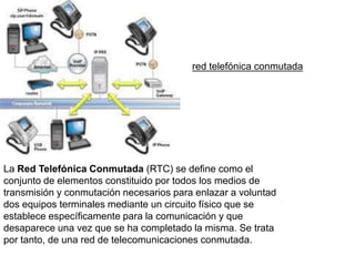 La Red Telefónica Conmutada (RTC) se define como el
conjunto de elementos constituido por todos los medios de
transmisión y conmutación necesarios para enlazar a voluntad
dos equipos terminales mediante un circuito físico que se
establece específicamente para la comunicación y que
desaparece una vez que se ha completado la misma. Se trata
por tanto, de una red de telecomunicaciones conmutada.
red telefónica conmutada
 