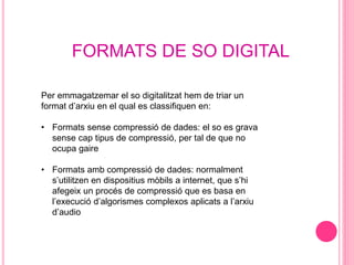 FORMATS DE SO DIGITAL
Per emmagatzemar el so digitalitzat hem de triar un
format d’arxiu en el qual es classifiquen en:
• Formats sense compressió de dades: el so es grava
sense cap tipus de compressió, per tal de que no
ocupa gaire
• Formats amb compressió de dades: normalment
s’utilitzen en dispositius mòbils a internet, que s’hi
afegeix un procés de compressió que es basa en
l’execució d’algorismes complexos aplicats a l’arxiu
d’audio
 
