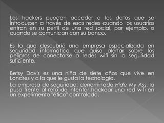Los hackers pueden acceder a los datos que se
introducen a través de esas redes cuando los usuarios
entran en su perfil de una red social, por ejemplo, o
cuando se comunican con su banco.
Es lo que descubrió una empresa especializada en
seguridad informática que quiso alertar sobre los
peligros de conectarse a redes wifi sin la seguridad
suficiente.
Betsy Davis es una niña de siete años que vive en
Londres y a la que le gusta la tecnología.
La empresa de seguridad, denominada Hide My Ass, la
puso frente al reto de intentar hackear una red wifi en
un experimento "ético" controlado.
 
