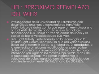  Investigadores de la universidad de Edimburgo han
desarrollado una nueva tecnología de transmisión
inalámbrica de datos con la que esperan reemplazar a la
actual Wi-Fi dentro de poco. La nueva tecnología
denominada Li-Fi usa luz en vez de ondas de radio y es
capaz de lograr velocidades de 500 MB/s.
 Li-Fi (Light Fidelity), está basada en la tecnología VLC
(Visible Light Communication), la que usa veloces pulsos
de luz para transmitir datos (1: encendido, 0: apagado), a
la que realizaron algunas modificaciones para realizar
dicha transmisión con iluminación LED blanca de mayor
intensidad (en lugar de los matices rojo, verde, y azul de
la tecnología original), y además incrementar la
velocidad de pulso, logrando con ello velocidades que
van desde inicialmente 100 MB/s hasta los 500 MB/s.
 