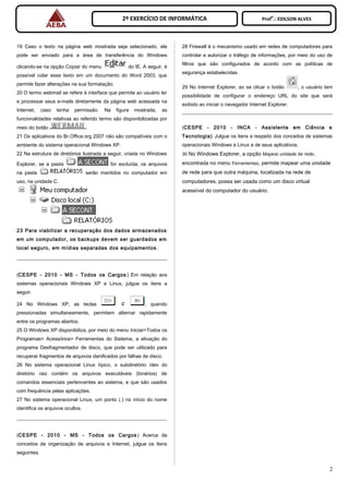 2º EXERCÍCIO DE INFORMÁTICA Prof
o
.: EDILSON ALVES
19 Caso o texto na página web mostrada seja selecionado, ele
pode ser enviado para a área de transferência do Windows
clicando-se na opção Copiar do menu do IE. A seguir, é
possível colar esse texto em um documento do Word 2003, que
permite fazer alterações na sua formatação.
20 O termo webmail se refere à interface que permite ao usuário ler
e processar seus e-mails diretamente da página web acessada na
Internet, caso tenha permissão. Na figura mostrada, as
funcionalidades relativas ao referido termo são disponibilizadas por
meio do botão .
21 Os aplicativos do Br.Office.org 2007 não são compatíveis com o
ambiente do sistema operacional Windows XP.
22 Na estrutura de diretórios ilustrada a seguir, criada no Windows
Explorer, se a pasta for excluída, os arquivos
na pasta serão mantidos no computador em
uso, na unidade C.
23 Para viabilizar a recuperação dos dados armazenados
em um computador, os backups devem ser guardados em
local seguro, em mídias separadas dos equipamentos.
(CESPE - 2010 - MS - Todos os Cargos ) Em relação aos
sistemas operacionais Windows XP e Linux, julgue os itens a
seguir.
24 No Windows XP, as teclas , quando
pressionadas simultaneamente, permitem alternar rapidamente
entre os programas abertos.
25 O Windows XP disponibiliza, por meio do menu Iniciar>Todos os
Programas> Acessórios> Ferramentas do Sistema, a ativação do
programa Desfragmentador de disco, que pode ser utilizado para
recuperar fragmentos de arquivos danificados por falhas de disco.
26 No sistema operacional Linux típico, o subdiretório /dev do
diretório raiz contém os arquivos executáveis (binários) de
comandos essenciais pertencentes ao sistema, e que são usados
com frequência pelas aplicações.
27 No sistema operacional Linux, um ponto (.) no início do nome
identifica os arquivos ocultos.
(CESPE - 2010 - MS - Todos os Cargos ) Acerca de
conceitos de organização de arquivos e Internet, julgue os itens
seguintes.
28 Firewall é o mecanismo usado em redes de computadores para
controlar e autorizar o tráfego de informações, por meio do uso de
filtros que são configurados de acordo com as políticas de
segurança estabelecidas.
29 No Internet Explorer, ao se clicar o botão , o usuário tem
possibilidade de configurar o endereço URL do site que será
exibido ao iniciar o navegador Internet Explorer.
(CESPE - 2010 - INCA - Assistente em Ciência e
Tecnologia) Julgue os itens a respeito dos conceitos de sistemas
operacionais Windows e Linux e de seus aplicativos.
30 No Windows Explorer, a opção Mapear unidade de rede,
encontrada no menu Ferramentas, permite mapear uma unidade
de rede para que outra máquina, localizada na rede de
computadores, possa ser usada como um disco virtual
acessível do computador do usuário.
2
 