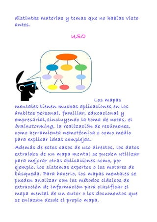 distintas materias y temas que no habías visto
antes.
USO
Los mapas
mentales tienen muchas aplicaciones en los
ámbitos personal, familiar, educacional y
empresarial,1incluyendo la toma de notas, el
brainstorming, la realización de resúmenes,
como herramienta nemotécnica o como medio
para explicar ideas complejas.
Además de estos casos de uso directos, los datos
extraídos de un mapa mental se pueden utilizar
para mejorar otras aplicaciones como, por
ejemplo, los sistemas expertos o los motores de
búsqueda. Para hacerlo, los mapas mentales se
pueden analizar con los métodos clásicos de
extracción de información para clasificar el
mapa mental de un autor o los documentos que
se enlazan desde el propio mapa.
 