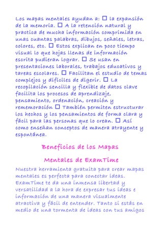 Los mapas mentales ayudan a:  la expansión
de la memoria.  A la retención natural y
practica de mucha información comprimida en
unas cuantas palabras, dibujos, señales, letras,
colores, etc.  Estos explican en poco tiempo
visual lo que hojas llenas de información
escrita pudieran lograr.  Se usan en
presentaciones laborales, trabajos educativos y
tareas escolares.  Facilitan el estudio de temas
complejos y difíciles de digerir.  La
recopilación sencilla y flexible de datos clave
facilita los procesos de aprendizaje,
pensamiento, ordenación, creación y
rememoración  También permiten estructurar
los hechos y los pensamientos de forma clara y
fácil para las personas que lo crean.  Así
como enseñan conceptos de manera atrayente y
espontánea.
Beneficios de los Mapas
Mentales de ExamTime
Nuestra herramienta gratuita para crear mapas
mentales es perfecta para conectar ideas.
ExamTime te da una inmensa libertad y
versatilidad a la hora de expresar tus ideas e
información de una manera visualmente
atractiva y fácil de entender. Tanto si estás en
medio de una tormenta de ideas con tus amigos
 