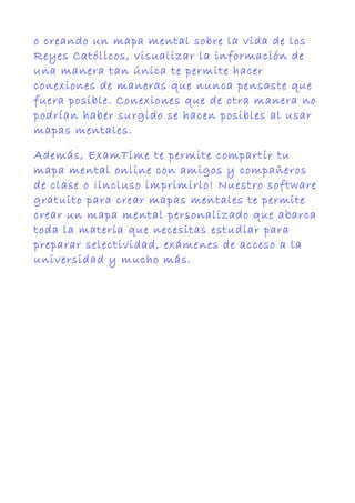 o creando un mapa mental sobre la vida de los
Reyes Católicos, visualizar la información de
una manera tan única te permite hacer
conexiones de maneras que nunca pensaste que
fuera posible. Conexiones que de otra manera no
podrían haber surgido se hacen posibles al usar
mapas mentales.
Además, ExamTime te permite compartir tu
mapa mental online con amigos y compañeros
de clase o ¡incluso imprimirlo! Nuestro software
gratuito para crear mapas mentales te permite
crear un mapa mental personalizado que abarca
toda la materia que necesitas estudiar para
preparar selectividad, exámenes de acceso a la
universidad y mucho más.
 