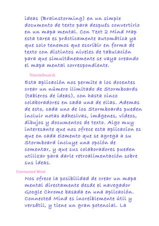 ideas (Brainstorming) en un simple
documento de texto para después convertirlo
en un mapa mental. Con Text 2 Mind Map
esta tarea es prácticamente automática ya
que solo tenemos que escribir en forma de
texto con distintos niveles de tabulación
para que simultáneamente se vaya creando
el mapa mental correspondiente.
Stormboard.
Esta aplicación nos permite a los docentes
crear un número ilimitado de Stormboards
(tableros de ideas), con hasta cinco
colaboradores en cada una de ellas. Ademas
de esto, cada uno de los Stormboards pueden
incluir notas adhesivas, imágenes, vídeos,
dibujos y documentos de texto. Algo muy
interesante que nos ofrece esta aplicacion es
que en cada elemento que se agrega a su
Stormboard incluye una opción de
comentar, y que sus colaboradores pueden
utilizar para darle retroalimentación sobre
sus ideas.
Connected Mind
Nos ofrece la posibilidad de crear un mapa
mental directamente desde el navegador
Google Chrome basada en una aplicación.
Connected Mind es increíblemente útil y
versátil, y tiene un gran potencial. La
 