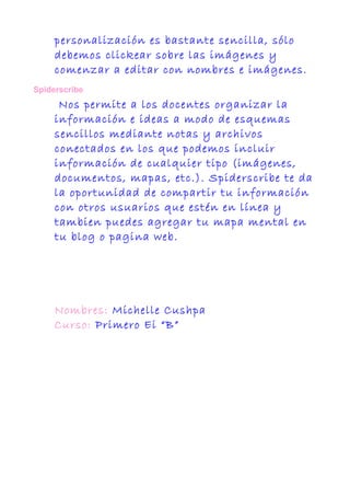 personalización es bastante sencilla, sólo
debemos clickear sobre las imágenes y
comenzar a editar con nombres e imágenes.
Spiderscribe
Nos permite a los docentes organizar la
información e ideas a modo de esquemas
sencillos mediante notas y archivos
conectados en los que podemos incluir
información de cualquier tipo (imágenes,
documentos, mapas, etc.). Spiderscribe te da
la oportunidad de compartir tu información
con otros usuarios que estén en línea y
tambien puedes agregar tu mapa mental en
tu blog o pagina web.
Nombres: Michelle Cushpa
Curso: Primero Ei “B”
 