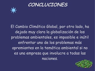 CONCLUCIONES
El Cambio Climático Global, por otro lado, ha
dejado muy clara la globalización de los
problemas ambientales, es imposible e inútil
enfrentar uno de los problemas más
apremiantes en la temática ambiental si no
es una empresa que involucre a todas las
naciones.
 