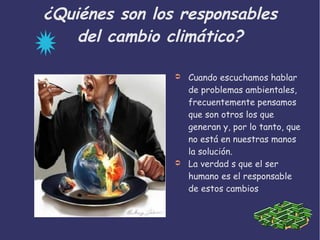 ¿Quiénes son los responsables
del cambio climático?
➲ Cuando escuchamos hablar
de problemas ambientales,
frecuentemente pensamos
que son otros los que
generan y, por lo tanto, que
no está en nuestras manos
la solución.
➲ La verdad s que el ser
humano es el responsable
de estos cambios
 