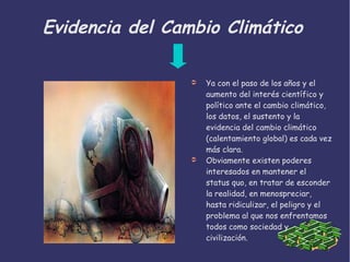 Evidencia del Cambio Climático
➲ Ya con el paso de los años y el
aumento del interés científico y
político ante el cambio climático,
los datos, el sustento y la
evidencia del cambio climático
(calentamiento global) es cada vez
más clara.
➲ Obviamente existen poderes
interesados en mantener el
status quo, en tratar de esconder
la realidad, en menospreciar,
hasta ridiculizar, el peligro y el
problema al que nos enfrentamos
todos como sociedad y
civilización.
 