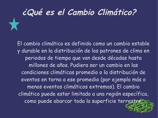 ¿Qué es el Cambio Climático?
El cambio climático es definido como un cambio estable
y durable en la distribución de los patrones de clima en
periodos de tiempo que van desde décadas hasta
millones de años. Pudiera ser un cambio en las
condiciones climáticas promedio o la distribución de
eventos en torno a ese promedio (por ejemplo más o
menos eventos climáticos extremos). El cambio
climático puede estar limitado a una región específica,
como puede abarcar toda la superficie terrestre.
 