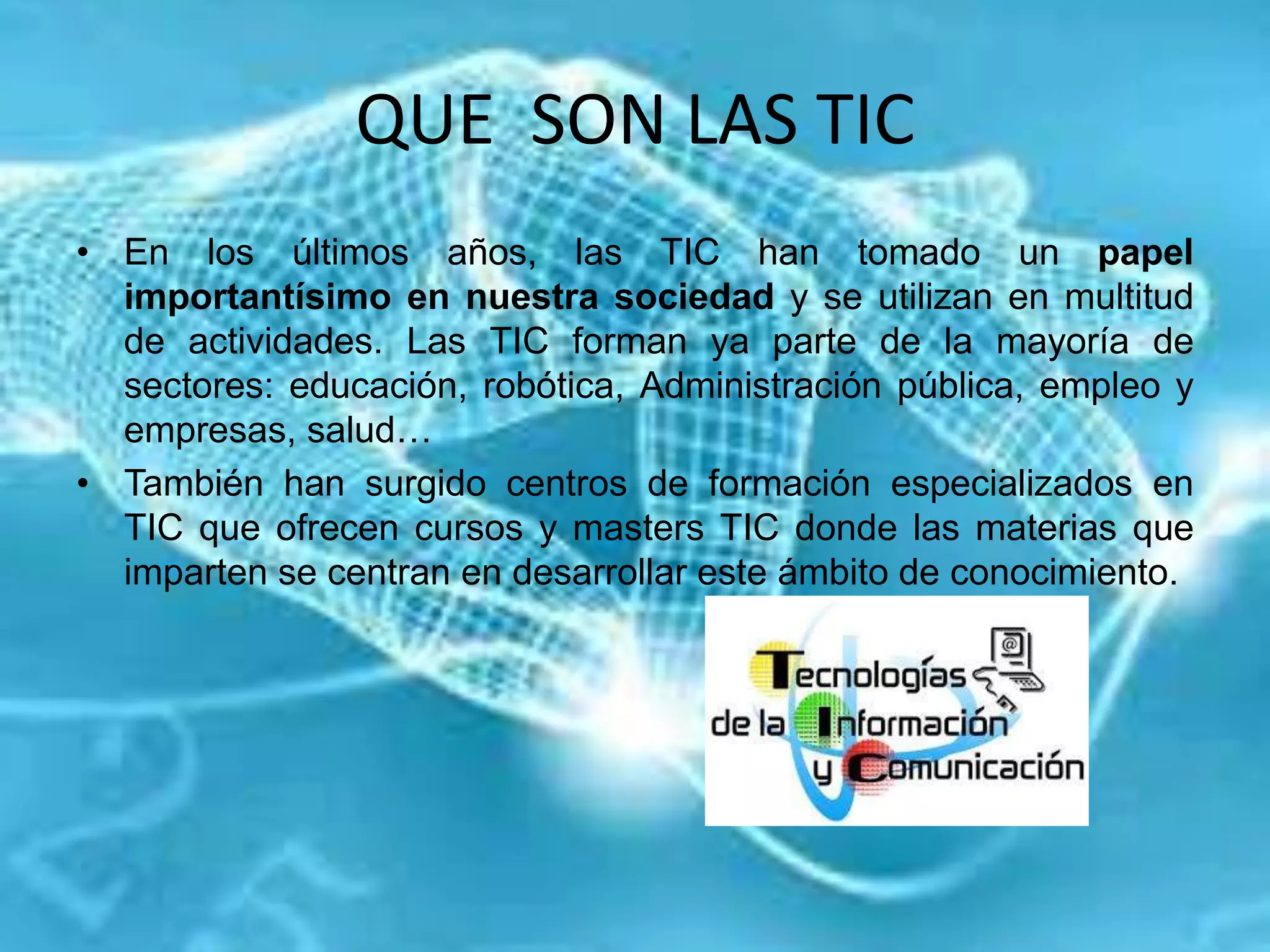 QUE SON LAS TIC
• En los últimos años, las TIC han tomado un papel
importantísimo en nuestra sociedad y se utilizan en multitud
de actividades. Las TIC forman ya parte de la mayoría de
sectores: educación, robótica, Administración pública, empleo y
empresas, salud…
• También han surgido centros de formación especializados en
TIC que ofrecen cursos y masters TIC donde las materias que
imparten se centran en desarrollar este ámbito de conocimiento.
 