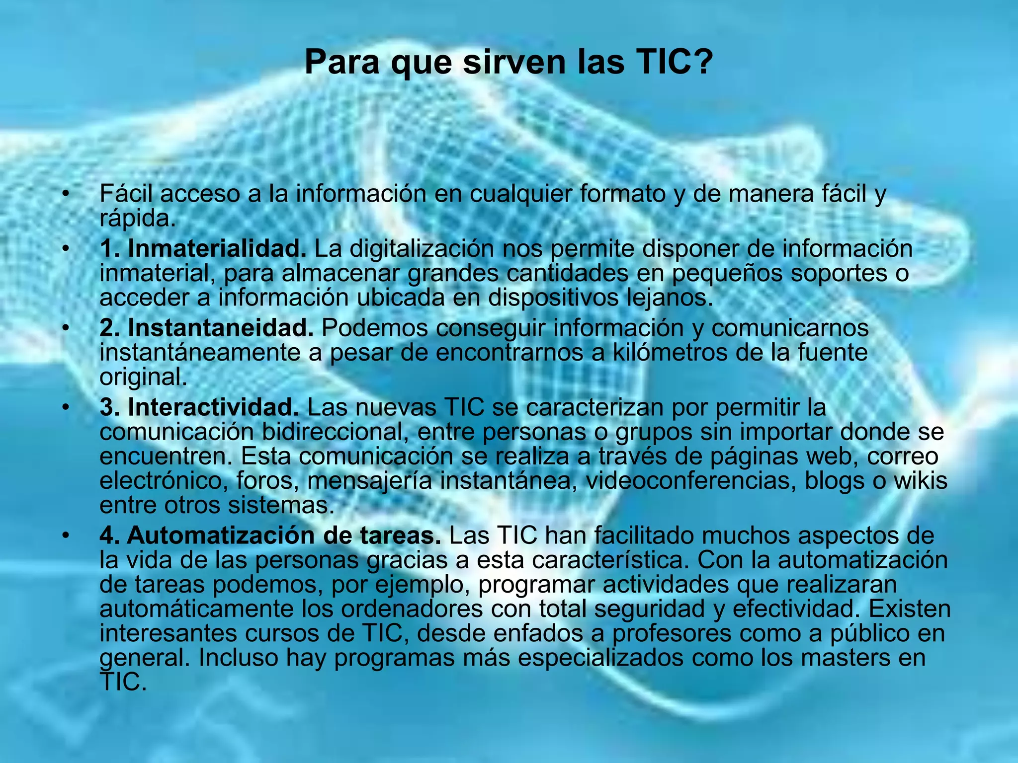 Para que sirven las TIC?
• Fácil acceso a la información en cualquier formato y de manera fácil y
rápida.
• 1. Inmaterialidad. La digitalización nos permite disponer de información
inmaterial, para almacenar grandes cantidades en pequeños soportes o
acceder a información ubicada en dispositivos lejanos.
• 2. Instantaneidad. Podemos conseguir información y comunicarnos
instantáneamente a pesar de encontrarnos a kilómetros de la fuente
original.
• 3. Interactividad. Las nuevas TIC se caracterizan por permitir la
comunicación bidireccional, entre personas o grupos sin importar donde se
encuentren. Esta comunicación se realiza a través de páginas web, correo
electrónico, foros, mensajería instantánea, videoconferencias, blogs o wikis
entre otros sistemas.
• 4. Automatización de tareas. Las TIC han facilitado muchos aspectos de
la vida de las personas gracias a esta característica. Con la automatización
de tareas podemos, por ejemplo, programar actividades que realizaran
automáticamente los ordenadores con total seguridad y efectividad. Existen
interesantes cursos de TIC, desde enfados a profesores como a público en
general. Incluso hay programas más especializados como los masters en
TIC.
 