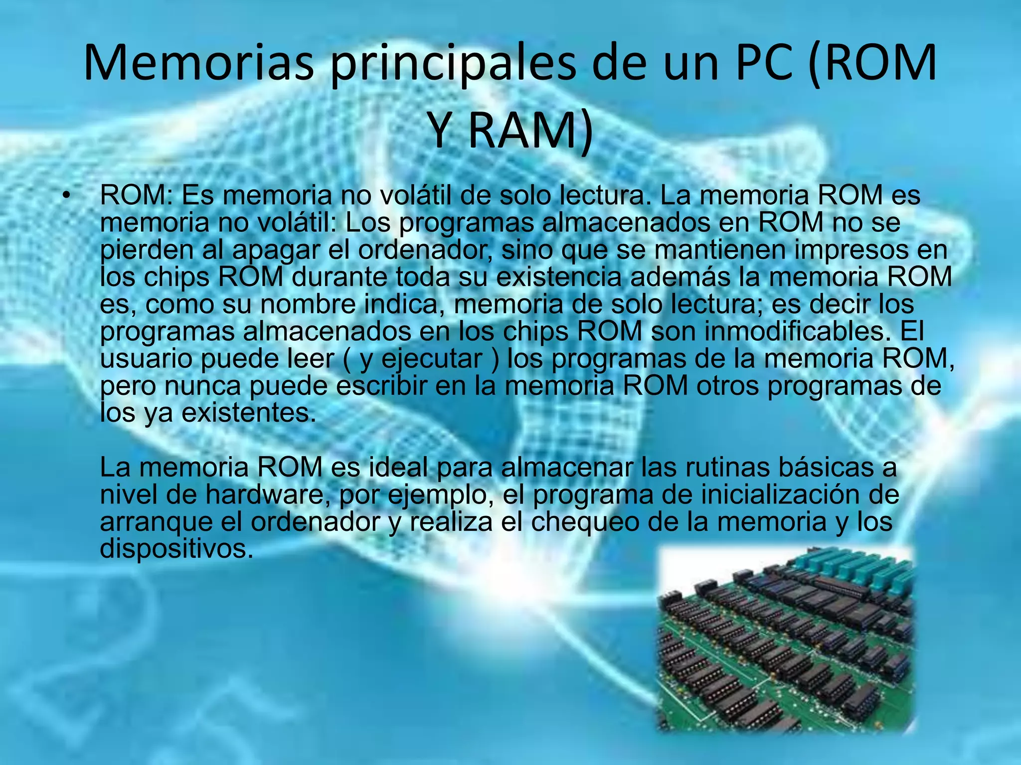 Memorias principales de un PC (ROM
Y RAM)
• ROM: Es memoria no volátil de solo lectura. La memoria ROM es
memoria no volátil: Los programas almacenados en ROM no se
pierden al apagar el ordenador, sino que se mantienen impresos en
los chips ROM durante toda su existencia además la memoria ROM
es, como su nombre indica, memoria de solo lectura; es decir los
programas almacenados en los chips ROM son inmodificables. El
usuario puede leer ( y ejecutar ) los programas de la memoria ROM,
pero nunca puede escribir en la memoria ROM otros programas de
los ya existentes.
La memoria ROM es ideal para almacenar las rutinas básicas a
nivel de hardware, por ejemplo, el programa de inicialización de
arranque el ordenador y realiza el chequeo de la memoria y los
dispositivos.
 