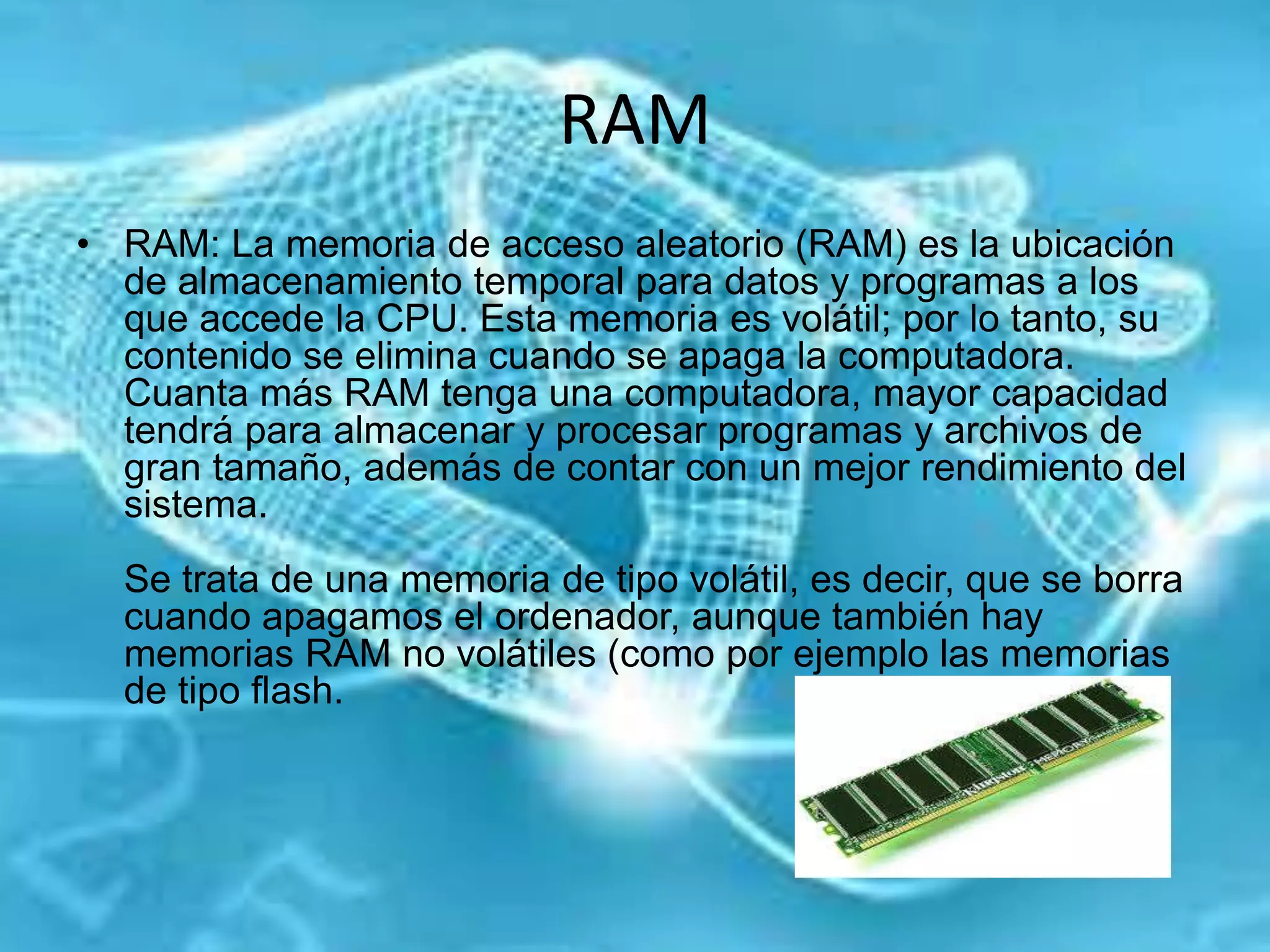 RAM
• RAM: La memoria de acceso aleatorio (RAM) es la ubicación
de almacenamiento temporal para datos y programas a los
que accede la CPU. Esta memoria es volátil; por lo tanto, su
contenido se elimina cuando se apaga la computadora.
Cuanta más RAM tenga una computadora, mayor capacidad
tendrá para almacenar y procesar programas y archivos de
gran tamaño, además de contar con un mejor rendimiento del
sistema.
Se trata de una memoria de tipo volátil, es decir, que se borra
cuando apagamos el ordenador, aunque también hay
memorias RAM no volátiles (como por ejemplo las memorias
de tipo flash.
 