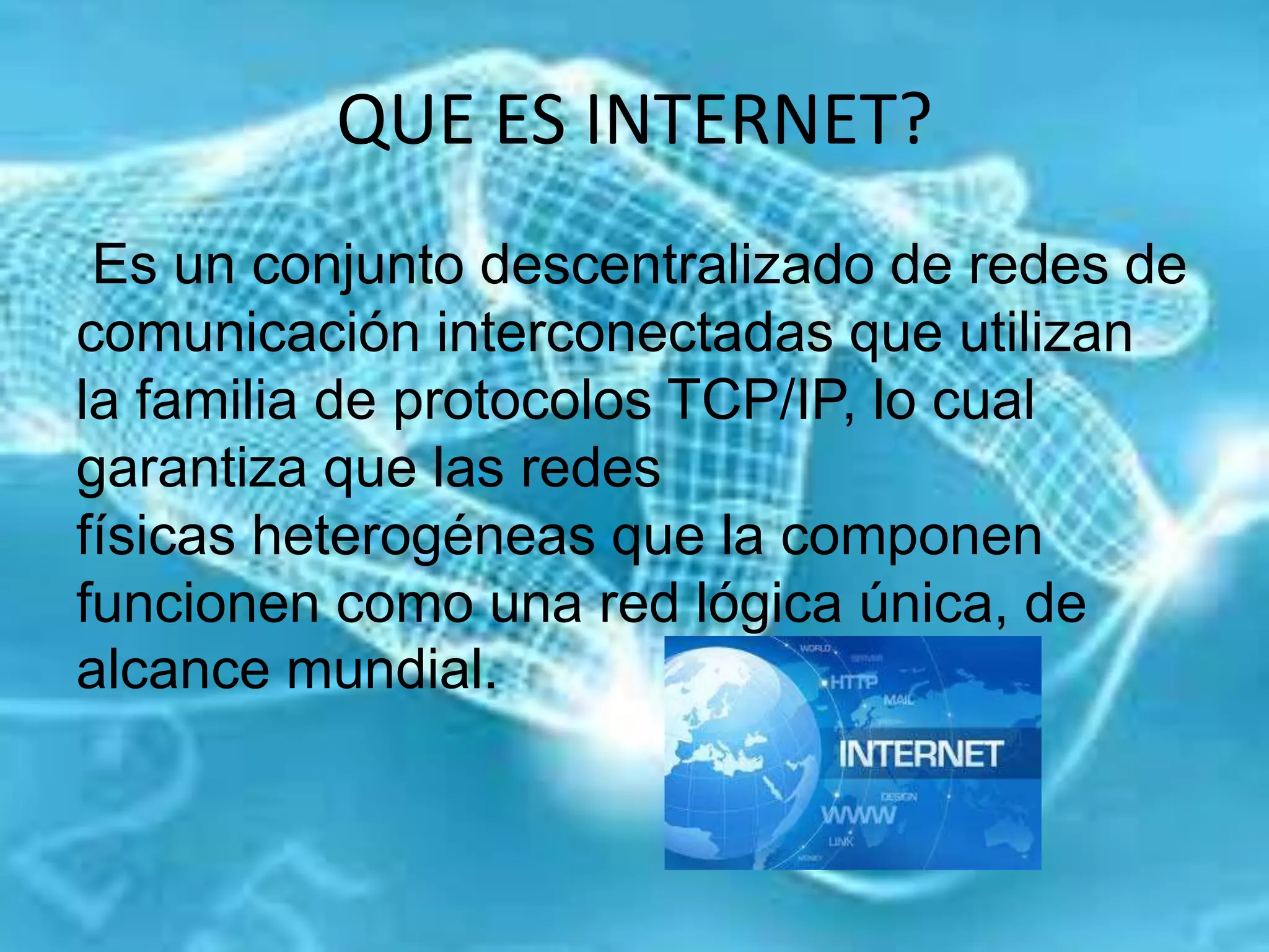 QUE ES INTERNET?
Es un conjunto descentralizado de redes de
comunicación interconectadas que utilizan
la familia de protocolos TCP/IP, lo cual
garantiza que las redes
físicas heterogéneas que la componen
funcionen como una red lógica única, de
alcance mundial.
 