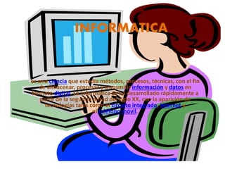 INFORMATICA
es una ciencia que estudia métodos, procesos, técnicas, con el fin
de almacenar, procesar y transmitir información y datos en
formato digital. La informática se ha desarrollado rápidamente a
partir de la segunda mitad del siglo XX, con la aparición de
tecnologías tales como el circuito integrado, Internet y
el teléfono móvil.
 