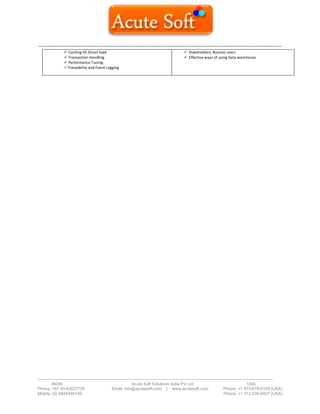 ------------------------------------------------------------------------------------------------------------------------------------------
-------------------------------------------------------------------------------------------------------------------------------------------------------------------------
INDIA Acute Soft Solutions India Pvt Ltd USA
Phone: +91 40-42627705 Email: info@acutesoft.com | www.acutesoft.com Phone: +1 973-619-0109 (USA)
Mobile: (0) 9848346149 Phone: +1 312-235-6527 (USA)
 Caching VS Direct load.
 Transaction Handling.
 Performance Tuning.
Traceability and Event Logging
 Stakeholders, Busines users
 Effective ways of using Data warehouse
 