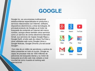 GOOGLE
Google Inc. es una empresa multinacional
estadounidense especializada en productos y
servicios relacionados con Internet, software,
dispositivos electrónicos y otras tecnologías. El
principal producto de Google es el motor de
búsqueda de contenido en Internet del mismo
nombre, aunque ofrece también otros servicios
como un servicio de correo electrónico llamado
Gmail, sus servicios de mapas Google Maps y
Google Earth, el sitio web de vídeos YouTube y
otras utilidades web como Google Libros o
Google Noticias, Google Chrome y la red social
Google+.
Con más de un millón de servidores y centros de
datos presentes en todo el mundo, Google es
capaz de procesar más de 1000 millones de
peticiones de búsqueda diarias y su motor de
búsqueda es el sitio web más visitado a nivel
mundial tal como muestra el ranking web
internacional.
 