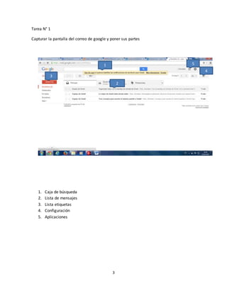 3
Tarea N° 1
Capturar la pantalla del correo de google y poner sus partes
1. Caja de búsqueda
2. Lista de mensajes
3. Lista etiquetas
4. Configuración
5. Aplicaciones
1
3
4
2
5
 