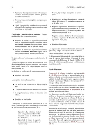 20 CAPÍTULO 3. SOFTWARE
• Representar el comportamiento del software a con-
secuencias de acontecimientos externos, particula-
res, incluso inesperados.
• Reconocer requisitos incompletos, ambiguos o con-
tradictorios.
• Dividir claramente los modelos que representan la
información, las funciones y comportamiento y ca-
racterísticas no funcionales.
Clasiﬁcación e identiﬁcación de requisitos Se pue-
den identiﬁcar dos formas de requisitos:
• Requisitos de usuario: Los requisitos de usuario son
frases en lenguaje natural junto a diagramas con los
servicios que el sistema debe proporcionar, así co-
mo las restricciones bajo las que debe operar.
• Requisitos de sistema: Los requisitos de sistema de-
terminan los servicios del sistema y pero con las
restricciones en detalle. Sirven como contrato.
Es decir, ambos son lo mismo, pero con distinto nivel de
detalle.
Ejemplo de requisito de usuario: El sistema debe hacer
préstamos Ejemplo de requisito de sistema: Función prés-
tamo: entrada código socio, código ejemplar; salida: fe-
cha devolución; etc.
Se clasiﬁcan en tres los tipos de requisitos de sistema:
• Requisitos funcionales
Los requisitos funcionales describen:
• Los servicios que proporciona el sistema (funcio-
nes).
• La respuesta del sistema ante determinadas entradas.
• El comportamiento del sistema en situaciones parti-
culares.
• Requisitos no funcionales
Los requisitos no funcionales son restricciones de los ser-
vicios o funciones que ofrece el sistema (ej. cotas de tiem-
po, proceso de desarrollo, rendimiento, etc.)
Ejemplo 1. La biblioteca Central
debe ser capaz de atender simultá-
neamente a todas las bibliotecas de
la Universidad
Ejemplo 2. El tiempo de respuesta
a una consulta remota no debe ser
superior a 1/2 s
A su vez, hay tres tipos de requisitos no funcio-
nales:
• Requisitos del producto. Especiﬁcan el comporta-
miento del producto (Ej. prestaciones, memoria, ta-
sa de fallos, etc.)
• Requisitos organizativos. Se derivan de las políticas
y procedimientos de las organizaciones de los clien-
tes y desarrolladores (Ej. estándares de proceso, len-
guajes de programación, etc.)
• Requisitos externos. Se derivan de factores externos
al sistema y al proceso de desarrollo (Ej. requisitos
legislativos, éticos, etc.)
• Requisitos del dominio.
Los requisitos del dominio se derivan del dominio de la
aplicación y reﬂejan características de dicho dominio.
Pueden ser funcionales o no funcionales.
Ej. El sistema de biblioteca de la Universidad debe ser
capaz de exportar datos mediante el Lenguaje de Inter-
comunicación de Bibliotecas de España (LIBE). Ej. El
sistema de biblioteca no podrá acceder a bibliotecas con
material censurado.
Diseño del sistema
En ingeniería de software, el diseño es una fase de ciclo
de vida del software. Se basa en la especiﬁcación de re-
quisitos producido por el análisis de los requisitos (fase de
análisis), el diseño deﬁne cómo estos requisitos se cum-
plirán, la estructura que debe darse al sistema de software
para que se haga realidad.
El diseño sigue siendo una fase separada del la programa-
ción o codiﬁcación, esta última corresponde a la traduc-
ción en un determinado lenguaje de programación de las
premisas adoptadas en el diseño.
Las distinciones entre las actividades mencionadas has-
ta ahora no siempre son claras cómo se quisiera en las
teorías clásicas de ingeniería de software. El diseño, en
particular, puede describir el funcionamiento interno de
un sistema en diferentes niveles de detalle, cada una de
ellos se coloca en una posición intermedia entre el análisis
y codiﬁcación.
Normalmente se entiende por “diseño de la arquitectura”
al diseño de “muy alto nivel”, que sólo deﬁne la estructura
del sistema en términos de la módulos de software de que
se compone y las relaciones macroscópicas entre ellos. A
este nivel de diseño pertenecen fórmulas como cliente-
servidor o “tres niveles”, o, más generalmente, las deci-
siones sobre el uso de la arquitectura de hardware especial
que se utilice, el sistema operativo, DBMS, Protocolos de
red, etc.
 