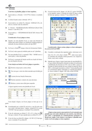 104
W a g n e r B u g s
U
Com base na planilha, julgue os itens seguintes.
15.	 Escrevendo-se a fórmula = C4+E7*C8, fornece o resultado
325.
16.	 A célula J8 pode conter a fórmula +I8*1,2.
17.	 Escrevendo-se na célula I9 a fórmula =SOMA(C5:J5), ob-
tém-se o mesmo valor da célula K5.
18.	 A fórmula =SE(MÉDIA(H4;H8)<MÉDIA(C6;D6);E7;D4)
fornece o valor R$ 27,50.
19.	 Escrevendo-se = MÁXIMO(K4;K5;K6;K7;K8) fornece R$
5.584,69.
Considerado o Excel, julgue os itens.
20.	 Quando, em uma planilha Excel, se copia uma fórmula de
células para outras células e as referências mudam proporcio-
nalmente, há uma referência relativa do tipo $D$7.
21.	 No Excel, o botão integra a barra de ferramentas Padrão.
22.	 No Excel, toda a pasta de trabalho pode ter até 3 planilhas.
23.	 Em uma planilha Excel, o comando CTRL + HOME move o
cursor para o início da planilha.
24.	 No Excel, o assistente de função auxilia na criação de fórmu-
las com funções diversas.
Com relação aos botões do Excel, julgue as questões.
25.	 Permite avançar para a outra coluna.
26.	 Faz com que o valor da célula marcada seja dividido por
100.
27.	 Aciona diversas funções financeiras.
28.	 Permite aumentar o número de casas decimais.
29.	 Desloca o cursor uma célula para esquerda.
A figura seguinte mostra uma planilha do Excel.
Com relação à figura e ao Excel, julgue os itens que se se-
guem.
30.	 Considerando que a célula D1 está ativa, o ato de teclar uma
vez a tecla “seta para baixo”, digitar =soma(A2:C2) e teclar
“ENTER” fará que apareça o resultado 50 na célula D2.
31.	 O ato de selecionar as células C1, D1 e E1 e clicar em
fará que o número 30 seja copiado para as células D1 e E1.
32.	 O ato de clicar na célula D3 e digitar =A3+B3+C3/3 fará apa-
recer o resultado 54 na célula D3.
33.	 O ato de clicar em D1, digitar =A1+B1+C1, teclar “ENTER”
e, em seguida, copiar o conteúdo da célula D1 para a célula
D2 fará que apareça o número 75 nas células D1 e D2.
Considerando a figura acima, julgue os itens subsequen-
tes, acerca do Excel 2003.
34.	 Considere a realização das seguintes ações: selecionar as cé-
lulas A2, A3 e A4; clicar o botão . Após essas ações,
os conteúdos das referidas células passarão a ser, respectiva-
mente, rural, total e urbana.
35.	 Sabendo que a figura a seguir ilustra parte de uma planilha Ex-
cel que contém informações referentes às datas de recebimento
e distribuição de processos no STJ, caso se adote o prazo in-
formado no último período do texto contido na janela do Word
2003, a informação mostrada na célula C3 dessa planilha pode
ser corretamente obtida, realizando-se o seguinte procedimen-
to: clicar a célula C3, digitar =(B3+40) e teclar ENTER.
A figura acima mostra uma janela do Excel contendo uma
planilha que está sendo editada por um usuário, com informa-
ções sobre a distribuição de estabelecimentos prisionais no
Brasil, por região. Com relação a essa figura, à planilha mos-
trada e ao Excel, julgue os itens seguintes.
 