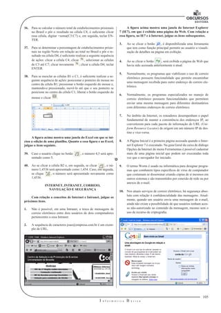105
I n f o r m á t i c a B á s i c a
U
36.	 Para se calcular o número total de estabelecimentos prisionais
no Brasil e pôr o resultado na célula C8, é suficiente clicar
essa célula, digitar =soma(C3:C7) e, em seguida, teclar EN-
TER.
37.	 Para se determinar a porcentagem de estabelecimentos prisio-
nais na região Norte em relação ao total no Brasil e pôr o re-
sultado na célula D4, é suficiente realizar a seguinte sequência
de ações: clicar a célula C4; clicar , selecionar as células
de C3 até C7; clicar novamente ; clicar a célula D4; teclar
ENTER.
38.	 Para se mesclar as células B1 e C1, é suficiente realizar a se-
guinte sequência de ações: posicionar o ponteiro do mouse no
centro da célula B1; pressionar o botão esquerdo do mouse e,
mantendo-o pressionado, movê-lo até que o seu ponteiro se
posicione no centro da célula C1; liberar o botão esquerdo do
mouse e clicar .
A figura acima mostra uma janela do Excel em que se ini-
ciou a edição de uma planilha. Quanto a essa figura e ao Excel,
julgue o item seguinte.
39.	 Caso o usuário clique no botão , o número 4,5 será apre-
sentado como 5.
40.	 Ao se clicar a célula B2 e, em seguida, se clicar , o nú-
mero 1,4536 será apresentado como 1,454. Caso, em seguida,
se clique , o número será apresentado novamente como
1,4536.
INTERNET, INTRANET, CORREIO,
NAVEGAÇÃO E SEGURANÇA
Com relação a conceitos de Internet e Intranet, julgue os
próximos itens.
1.	 Não é possível, em uma Intranet, a troca de mensagens de
correio eletrônico entre dois usuários de dois computadores
pertencentes a essa Intranet.
2.	 A sequência de caracteres joao@empresa.com.br é um exem-
plo de URL.
A figura acima mostra uma janela do Internet Explorer
7 (IE7), em que é exibida uma página da Web. Com relação a
essa figura, ao IE7 e à Internet, julgue os itens subsequentes.
3.	 Ao se clicar o botão , é disponibilizada uma ferramenta
que tem como função principal permitir ao usuário a visuali-
zação de detalhes na página em exibição.
4.	 Ao se clicar o botão , será exibida a página da Web que
havia sido acessada anteriormente à atual.
5.	 Normalmente, os programas que viabilizam o uso de correio
eletrônico possuem funcionalidade que permite encaminhar
uma mensagem recebida para outro endereço de correio ele-
trônico.
6.	 Normalmente, os programas especializados no manejo de
correio eletrônico possuem funcionalidades que permitem
enviar uma mesma mensagem para diferentes destinatários
com diferentes endereços de correio eletrônico.
7.	 No âmbito da Internet, os roteadores desempenham o papel
fundamental de manter a consistência dos endereços IP, ao
converterem para cada pacote de informação do URL (Uni-
form Resource Locator) de origem em um número IP de des-
tino e vice-versa.
8.	 A Página Inicial é a primeira página acessada quando o Inter-
net Explorer 7 é executado. Na guia Geral da caixa de diálogo
Opções da Internet do menu Ferramentas é possível cadastrar
mais de uma página inicial que podem ser executadas toda
vez que o navegador for iniciado.
9.	 O termo Worm é usado na informática para designar progra-
mas que combatem tipos específicos de vírus de computador
que costumam se disseminar criando cópias de si mesmos em
outros sistemas e são transmitidos por conexão de rede ou por
anexos de e-mail.
10.	 Nos atuais serviços de correio eletrônico, há segurança abso-
luta com relação à confidencialidade das mensagens. Atual-
mente, quando um usuário envia uma mensagem de e-mail,
ainda não existe a possibilidade de que usuários tenham aces-
so não-autorizado ao conteúdo da mensagem, mesmo sem o
uso de recurso de criptografia.
 