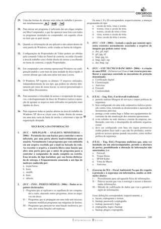 109
I n f o r m á t i c a B á s i c a
U
29.	 Uma das formas de alternar entre telas de trabalho é pressio-
nar simultaneamente + + .
30.	 Para iniciar um programa, é suficiente dar um clique simples
em Meu Computador, o que faz aparecer uma lista com todos
os programas instalados no computador; em seguida, clicar
no item que se quer iniciar.
31.	 Quando as informações de um aplicativo não cabem dentro de
uma janela do Windows, serão criadas as barras de rolagem.
32.	 Configurações de Propriedades de Vídeo podem ser obtidas
pelo comando Vídeo no Painel de controle, ou então clicando
a área de trabalho com o botão direito do mouse e escolhendo
no menu de contexto, a opção Propriedades.
33.	 Em computador com sistema operacional Windows na confi-
guração padrão e com mais de uma unidade de disco rígido, é
correto afirmar que cada uma delas terá uma Lixeira.
34.	 O Windows XP registra os últimos 15 arquivos utilizados,
independentemente de seu tipo, que podem ser abertos dire-
tamente por meio de menu Iniciar, se estiver personalizado o
menu Meus Documentos.
35.	 Para aumentar a velocidade de acesso e recuperação de arqui-
vos, o desfragmentador de disco do Windows realiza a opera-
ção de agrupar os arquivos mais utilizados em partições mais
rápidas do disco.
36. 	 Para organizar todas as janelas abertas na área de trabalho do
Windows XP deve-se clicar com o botão direito do mouse
em uma área vazia da barra de tarefas e selecionar o tipo de
organização desejada.
SEGURANÇA DA INFORMAÇÃO
1.	 (FCC – MPE/PGJ-PE – ANALISTA MINISTERIAL –
2006) – Permissão da a um hacker para controlar o micro
infectado, por uma porta aberta inadvertidamente pelo
usuário. Normalmente é um programa que vem embutido
em um arquivo recebido por e-mail ou baixado da rede.
Ao executar o arquivo, o usuário libera uma função que
abre uma porta para que o autor do programa passe a
controlar o computador de modo completo ou restrito.
Essa invasão, do tipo backdoor, por sua forma disfarça-
da de entrega, é frequentemente associada a um tipo de
malware conhecido por:
a.	 trojan horse.
b.	 hoax.
c.	 stealth.
d.	 boot.
e.	 adware.
2.	 (FCC – INSS – PERITO MÉDICO - 2006) – Dadas as se-
guintes declarações:
I – Programa que se replicam e se espalham de um computa-
dor a outro, atacando outros programas, áreas ou arqui-
vos em disco.
II –	 Programas que se propagam em uma rede sem necessa-
riamente modificar programas nas máquinas de destino.
III –	 Programas que parecem ter uma função inofensiva, po-
rém, têm outras funções sub-reptícias.
Os itens I, II e III correspondem, respectivamente, a ameaças
programadas do tipo:
a.	 cavalo de tróia, vírus e worms.
b.	 worms, vírus e cavalo de tróia.
c.	 worms, cavalo de tróia e vírus.
d.	 vírus, worms e cavalo de tróia.
e.	 vírus, cavalo de tróia e worms.
3.	 (FCC – CEF - 2004) - Assinale a opção que somente apre-
senta extensões normalmente associados a arquivos de
imagens que podem conter vírus.
a.	 doc, gif, mp3.
b.	 gif, jpg, tif.
c.	 bmp, jpg, txt.
d.	 bmp, mp3, zip.
e.	 dot, bmp, zip.
4.	 (FCC – CEF TECNICO BANCÁRIO - 2004) - A criação
de uma DMZ - Delimitarized Zones é um recurso para me-
lhorar a segurança associado ao mecanismo de proteção
denominado:
a.	 Certificação digital.
b.	 Clusterização.
c.	 Antivírus.
d.	 Firewall.
e.	 Conformidade.
5.	 (CEAL – Eng. Elet.) Um firewall tradicional:
a.	 permite realizar filtragem de serviços e impor políticas de
segurança.
b.	 bem configurado em uma rede corporativa realiza a prote-
ção contra vírus, tornando-se desnecessária a aquisição de
ferramentas antivírus.
c.	 protege a rede contra bugs e falhas nos equipamentos de-
correntes da não atualização dos sistemas operacionais.
d.	 evita colisões na rede interna e externa da empresa, me-
lhorando, com isto, o desempenho do ambiente organiza-
cional.
e.	 deve ser configurado com base em regras permissivas
(todos podem fazer tudo o que não for proibido), restrin-
gindo-se acessos apenas quando necessário, como melhor
política de segurança.
6. 	 (CEAL – Eng. Elet.) Programa malicioso que, uma vez
instalado em um microcomputador, permite a abertura
de portas, possibilitando a obtenção de informações não
autorizadas, é o:
a.	 Firewall.
b.	 Trojan Horse.
c.	 SPAM Killer.
d.	 Vírus de Macro.
e.	 Antivírus.
7.	 (Governo do MA – Fiscal Ambiental) No que diz respeito
à proteção e à segurança em informática, analise as defi-
nições abaixo:
I –	 Procedimento para salvaguarda física de informações.
II –	 Palavra secreta que visa a restringir o acesso a determi-
nadas informações.
III –	 Método de codificação de dados que visa a garantir o
sigilo de informações.
Essas definições correspondem, respectivamente, a
a.	 layout, criptograma e restore.
b.	 backup, password e criptografia.
c.	 lookup, password e login.
d.	 criptografia, login e backup.
e.	 backup, plugin e reprografia.
 